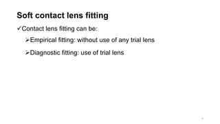 Soft contact lens fitting
Contact lens fitting can be:
Empirical fitting: without use of any trial lens
Diagnostic fitting: use of trial lens
6
 