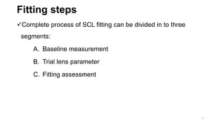 Fitting steps
Complete process of SCL fitting can be divided in to three
segments:
A. Baseline measurement
B. Trial lens parameter
C. Fitting assessment
8
 