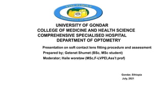 UNIVERSITY OF GONDAR
COLLEGE OF MEDICINE AND HEALTH SCIENCE
COMPREHENSIVE SPECIALISED HOSPITAL
DEPARTMENT OF OPTOMETRY
Presentation on soft contact lens fitting procedure and assessment
Prepared by; Getenet Shumet (BSc, MSc student)
Moderator; Haile woretaw (MSc,F-LVPEI,Ass’t prof)
Gondar, Ethiopia
July, 2021
 