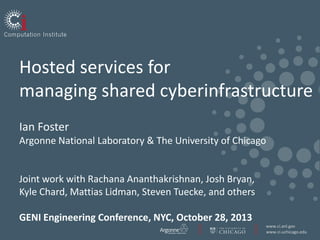 Hosted services for
managing shared cyberinfrastructure
Ian Foster
Argonne National Laboratory & The University of Chicago

Joint work with Rachana Ananthakrishnan, Josh Bryan,
Kyle Chard, Mattias Lidman, Steven Tuecke, and others
GENI Engineering Conference, NYC, October 28, 2013
www.ci.anl.gov
www.ci.uchicago.edu

 