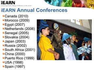 iEARN Annual Conferences
Canada (2010)
Morocco (2009)
Egypt (2007)
Netherlands (2006)
Senegal (2005)
Slovakia (2004)
Japan (2003)
Russia (2002)
South Africa (2001)
China (2000)
Puerto Rico (1999)
USA (1998)
Spain (1997)
 
