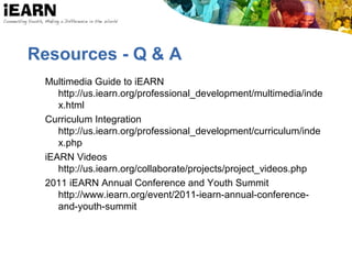 Resources - Q & A
Multimedia Guide to iEARN
http://us.iearn.org/professional_development/multimedia/inde
x.html
Curriculum Integration
http://us.iearn.org/professional_development/curriculum/inde
x.php
iEARN Videos
http://us.iearn.org/collaborate/projects/project_videos.php
2011 iEARN Annual Conference and Youth Summit
http://www.iearn.org/event/2011-iearn-annual-conference-
and-youth-summit
 