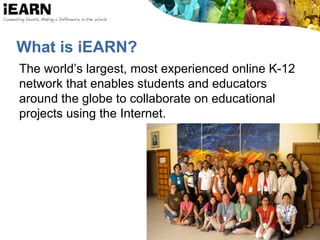 What is iEARN?
The world’s largest, most experienced online K-12
network that enables students and educators
around the globe to collaborate on educational
projects using the Internet.
 