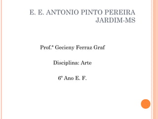 E. E. ANTONIO PINTO PEREIRA
                  JARDIM-MS



  Prof.ª Gecieny Ferraz Graf

       Disciplina: Arte

         6º Ano E. F.
 