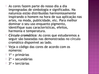    As cores fazem parte do nosso dia a dia
    impregnadas de simbologia e significados. Na
    natureza estão distribuídas harmoniosamente
    inspirando o homem na hora de sua aplicação nas
    artes, na moda, publicidade, etc. Para melhor
    dominar o seu uso enquanto pigmento,
    identifique suas características, efeitos,
    harmonia e temperatura.
   Círculo cromático: As cores que estudaremos a
    seguir são baseadas nas demonstradas no círculo
    cromático disponível ao lado.
   Veja o código das cores de acordo com os
    números:
   1ª = primárias
   2ª = secundárias
   3ª = terciárias
 