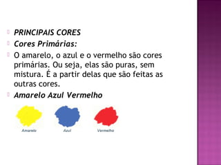    PRINCIPAIS CORES
   Cores Primárias:
   O amarelo, o azul e o vermelho são cores
    primárias. Ou seja, elas são puras, sem
    mistura. É a partir delas que são feitas as
    outras cores.
   Amarelo Azul Vermelho
 