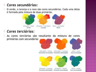    Cores secundárias:
   O verde, o laranja e o roxo são cores secundárias. Cada uma delas
    é formada pela mistura de duas primárias.




   Cores terciárias:
   As cores terciárias são resultante da mistura de cores
    primárias com secundárias.
 