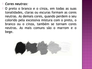    Cores neutras:
   O preto o branco e o cinza, em todas as suas
    tonalidades, claras ou escuras formam as cores
    neutras. As demais cores, quando perdem o seu
    colorido pela excessiva mistura com o preto, o
    branco ou o cinza, também se tornam cores
    neutras. As mais comuns são o marrom e o
    bege.
 