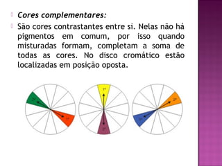    Cores complementares:
   São cores contrastantes entre si. Nelas não há
    pigmentos em comum, por isso quando
    misturadas formam, completam a soma de
    todas as cores. No disco cromático estão
    localizadas em posição oposta.
 