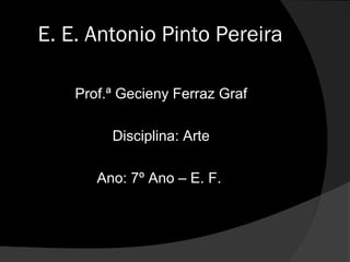 E. E. Antonio Pinto Pereira

    Prof.ª Gecieny Ferraz Graf

         Disciplina: Arte

       Ano: 7º Ano – E. F.
 