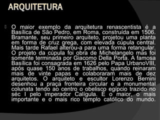    O maior exemplo da arquitetura renascentista é a
    Basílica de São Pedro, em Roma, construída em 1506.
    Bramante, seu primeiro arquiteto, projetou uma planta
    em forma de cruz grega, com elevada cúpula central.
    Mais tarde Rafael alterou-a para uma forma retangular.
    O projeto da cúpula foi obra de Michelangelo mas foi
    somente terminada por Giacomo Della Porta. A famosa
    Basílica foi consagrada em 1626 pelo Papa UrbanoVIII,
    após quase 150 anos de trabalhos, quando reinaram
    mais de vinte papas e colaboraram mais de dez
    arquitetos. O arquiteto e escultor Lorenzo Bernini
    desenhou a praça fronteira circular e a monumental
    colunata tendo ao centro o obelisco egípcio trazido no
    séc I pelo imperador Calígula. É o maior, o mais
    importante e o mais rico templo católico do mundo.
 