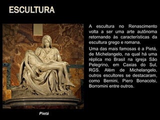    A escultura no Renascimento
            volta a ser uma arte autônoma
            retornando às características da
            escultura grego e romana.
           Uma das mais famosas é a Pietá,
            de Michelangelo, na qual há uma
            réplica mo Brasil na igreja São
            Pelegrino, em Caxias do Sul,
            RGS. Além de Michelangelo,
            outros escultores se destacaram,
            como Bernini, Piero Bonacolsi,
            Borromini entre outros.




Pietá
 