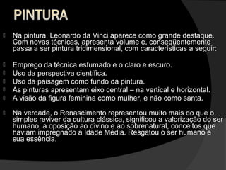    Na pintura, Leonardo da Vinci aparece como grande destaque.
    Com novas técnicas, apresenta volume e, conseqüentemente
    passa a ser pintura tridimensional, com características a seguir:

   Emprego da técnica esfumado e o claro e escuro.
   Uso da perspectiva científica.
   Uso da paisagem como fundo da pintura.
   As pinturas apresentam eixo central – na vertical e horizontal.
   A visão da figura feminina como mulher, e não como santa.
   Na verdade, o Renascimento representou muito mais do que o
    simples reviver da cultura clássica, significou a valorização do ser
    humano, a oposição ao divino e ao sobrenatural, conceitos que
    haviam impregnado a Idade Média. Resgatou o ser humano e
    sua essência.
 