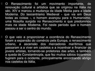    O Renascimento foi um movimento importante, de
    renovação cultural e artística que se originou na Itália no
    séc. XIV e marcou a mudança da idade Média para a idade
    Moderna. Do teocentrismo Medieval - que via em Deus
    todas as coisas -, o homem avançou para o Humanismo,
    uma filosofia surgida no Renascimento e que predominou
    mais na idade Moderna. Foi neste período que o homem
    passou a ser o centro do mundo.

   O que veio a proporcionar a ocorrência do Renascimento
    foram a expansão do comércio pela Europa, o renascimento
    urbano, a ascensão dos mercadores marítimos que
    passaram a a viver em castelos e a incentivar e financiar os
    jovens artistas, tornando-se protetores das artes, e também
    a queda de Constantinopla, que fez muitos sábios bizantinos
    fugirem para o ocidente, principalmente encontrando abrigo
    nos castelos da Itália.
 