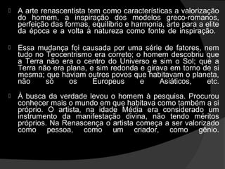    A arte renascentista tem como características a valorização
    do homem, a inspiração dos modelos greco-romanos,
    perfeição das formas, equilíbrio e harmonia, arte para a elite
    da época e a volta à natureza como fonte de inspiração.

   Essa mudança foi causada por uma série de fatores, nem
    tudo no Teocentrismo era correto; o homem descobriu que
    a Terra não era o centro do Universo e sim o Sol; que a
    Terra não era plana, e sim redonda e girava em torno de si
    mesma; que haviam outros povos que habitavam o planeta,
    não     só     os     Europeus     e     Asiáticos,   etc.
   À busca da verdade levou o homem à pesquisa. Procurou
    conhecer mais o mundo em que habitava como também a si
    próprio. O artista, na idade Média era considerado um
    instrumento da manifestação divina, não tendo méritos
    próprios. Na Renascença o artista começa a ser valorizado
    como pessoa, como um criador, como gênio.
 