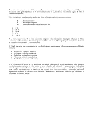 4. La alternativa correcta es la e. Todas las variables mencionadas, como frecuencia, tensión, contractilidad y masa
miocárdica tienen gran importancia en el proceso de consumo de O2 miocárdico. Al aumentar alguna de ellas, el
consumo neto aumenta.

5. De los siguientes enunciados, elija aquellos que tienen influencia en el tono vasomotor coronario:

              I.       Sistema simpático
              II.      Sistema parasimpático
              III.     Sustancias liberadas por el endotelio in situ

    a)   I y II
    b)   Solo III
    c)   II y III
    d)   I y III
    e)   I, II y III

5. La respuesta correcta es la e. Tanto los sistemas simpático como parasimpático tienen gran influencia en el tono
vasomotor, que finalmente está determinado por un equilibrio entre ellos. Además participa el endotelio con liberación
de sustancias vasodilatadoras y vasoconstrictoras.

6. Elija la alternativa que contiene sustancias vasodilatadoras y/o mediadores que indirectamente causen vasodilatación
coronaria:

   a)    Prostaciclina, serotonina, adenosina
   b)    Adenosina, acetilcolina, endotelina
   c)    Endotelina, prostaciclina, serotonina
   d)    Adenosina, oxido nítrico, endotelina
   e)    Acetilcolina, serotonina, oxido nítrico


6. La respuesta correcta es la a. La acetilcolina tiene efecto vasoconstrictor directo. El endotelio libera sustancias
vasodilatadoras (prostaciclina y óxido nítrico o factor relajador del endotelio) y vasoconstrictoras (endotelina),
estimulada por numerosos factores locales y sistémicos. En condiciones normales, la producción de prostaciclinas y
óxido nítrico (vasodilatadores) es estimulada por factores tales como noradrenalina, acetilcolina, serotonina,
angiotensina, adenosina, etc. La liberación de endotelina (vasoconstricor) es estimulada, entre otros, por la trombina, la
hipoxia y la hipertensión arterial.
 