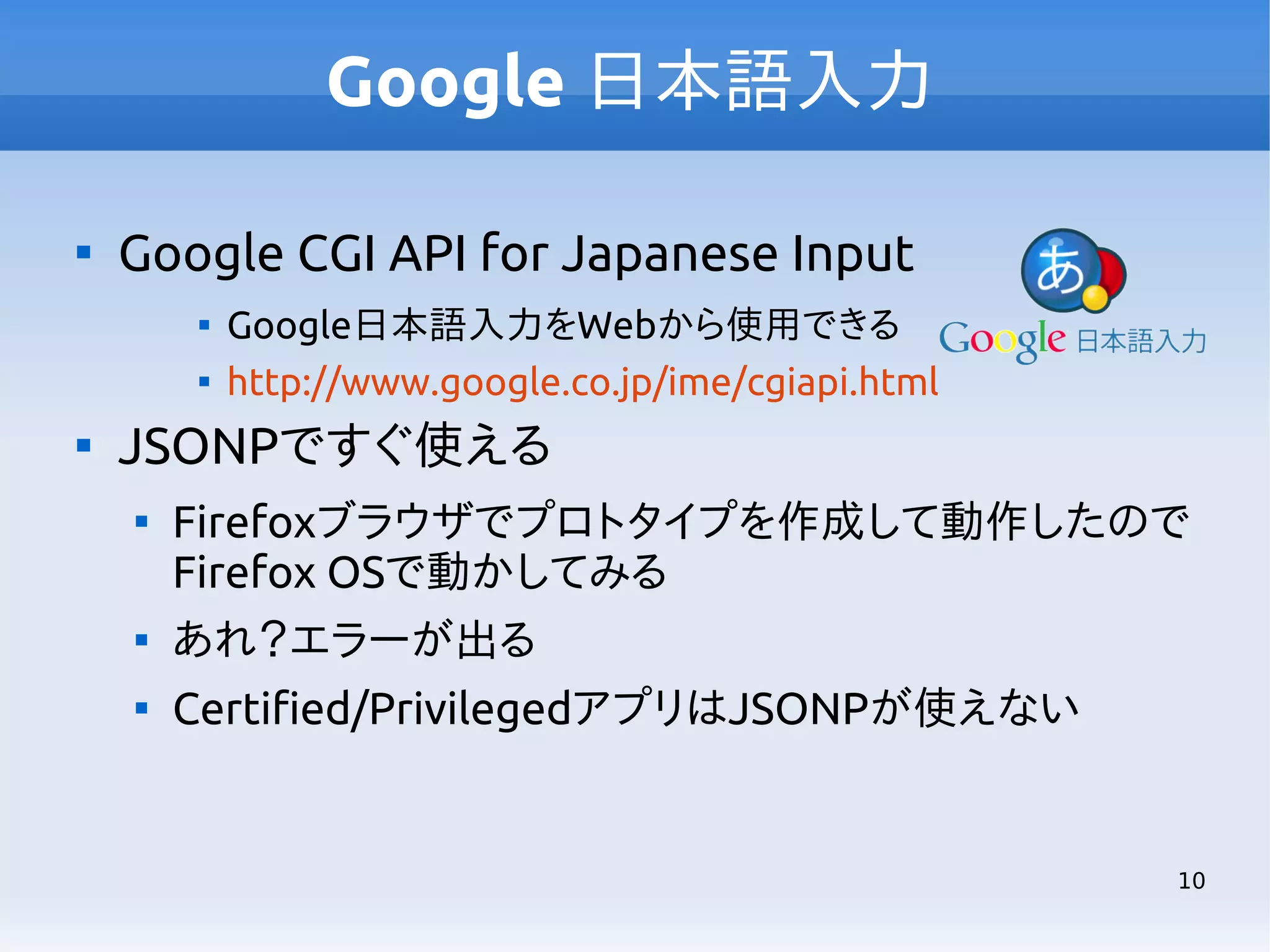 Google 日本語入力


Google CGI API for Japanese Input





Google日本語入力をWebから使用できる
http://www.google.co.jp/ime/cgiapi.html

JSONPですぐ使える


Firefoxブラウザでプロトタイプを作成して動作したので
Firefox OSで動かしてみる



あれ？エラーが出る



Certified/PrivilegedアプリはJSONPが使えない

10

 