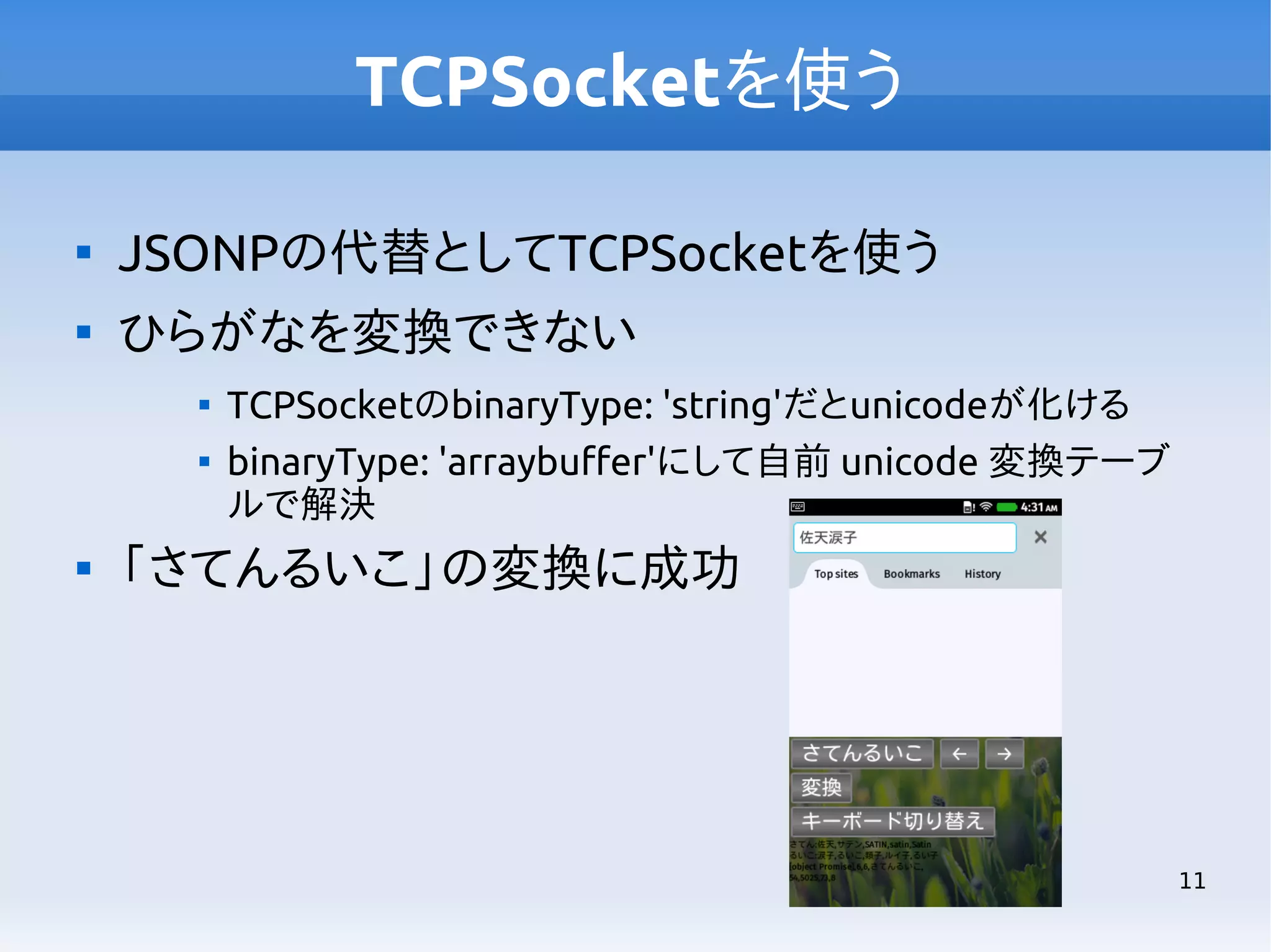TCPSocketを使う


JSONPの代替としてTCPSocketを使う



ひらがなを変換できない





TCPSocketのbinaryType: 'string'だとunicodeが化ける
binaryType: 'arraybuffer'にして自前 unicode 変換テーブ
ルで解決

「さてんるいこ」の変換に成功

11

 