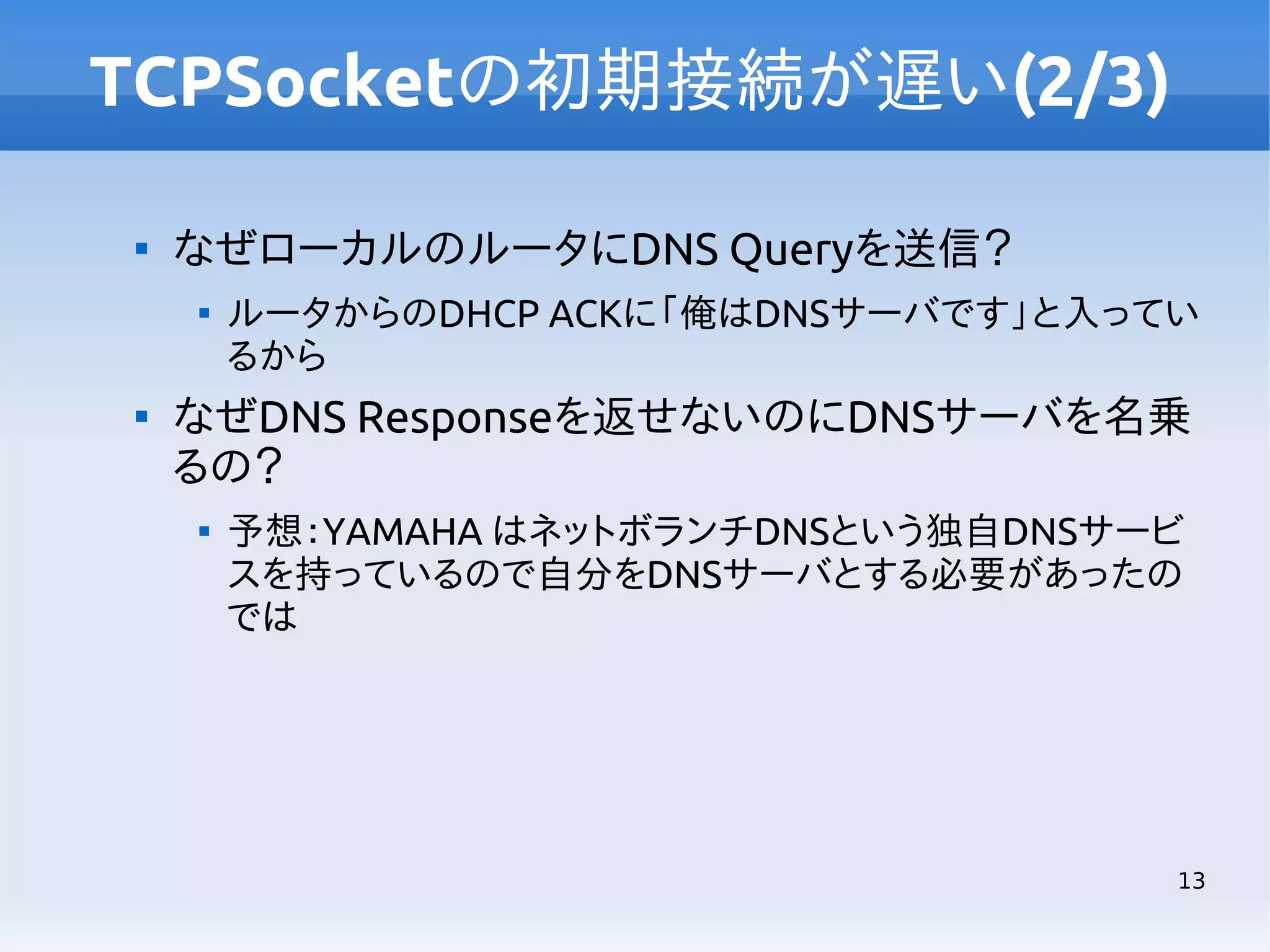 TCPSocketの初期接続が遅い(2/3)


なぜローカルのルータにDNS Queryを送信？




ルータからのDHCP ACKに「俺はDNSサーバです」と入ってい
るから

なぜDNS Responseを返せないのにDNSサーバを名乗
るの？


予想：YAMAHA はネットボランチDNSという独自DNSサービ
スを持っているので自分をDNSサーバとする必要があったの
では

13

 
