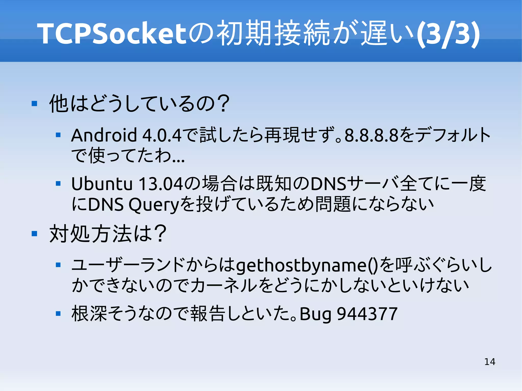 TCPSocketの初期接続が遅い(3/3)


他はどうしているの？






Android 4.0.4で試したら再現せず。8.8.8.8をデフォルト
で使ってたわ...
Ubuntu 13.04の場合は既知のDNSサーバ全てに一度
にDNS Queryを投げているため問題にならない

対処方法は？




ユーザーランドからはgethostbyname()を呼ぶぐらいし
かできないのでカーネルをどうにかしないといけない
根深そうなので報告しといた。Bug 944377
14

 