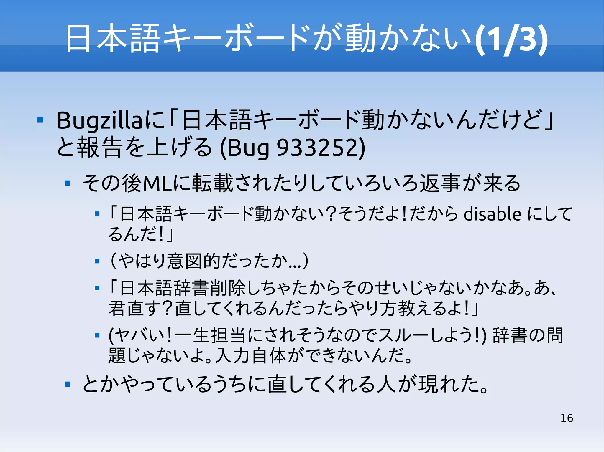 日本語キーボードが動かない(1/3)


Bugzillaに「日本語キーボード動かないんだけど」
と報告を上げる (Bug 933252)


その後MLに転載されたりしていろいろ返事が来る









「日本語キーボード動かない？そうだよ！だから disable にして
るんだ！」
（やはり意図的だったか...）
「日本語辞書削除しちゃたからそのせいじゃないかなあ。あ、
君直す？直してくれるんだったらやり方教えるよ！」
(ヤバい！一生担当にされそうなのでスルーしよう！) 辞書の問
題じゃないよ。入力自体ができないんだ。

とかやっているうちに直してくれる人が現れた。
16

 