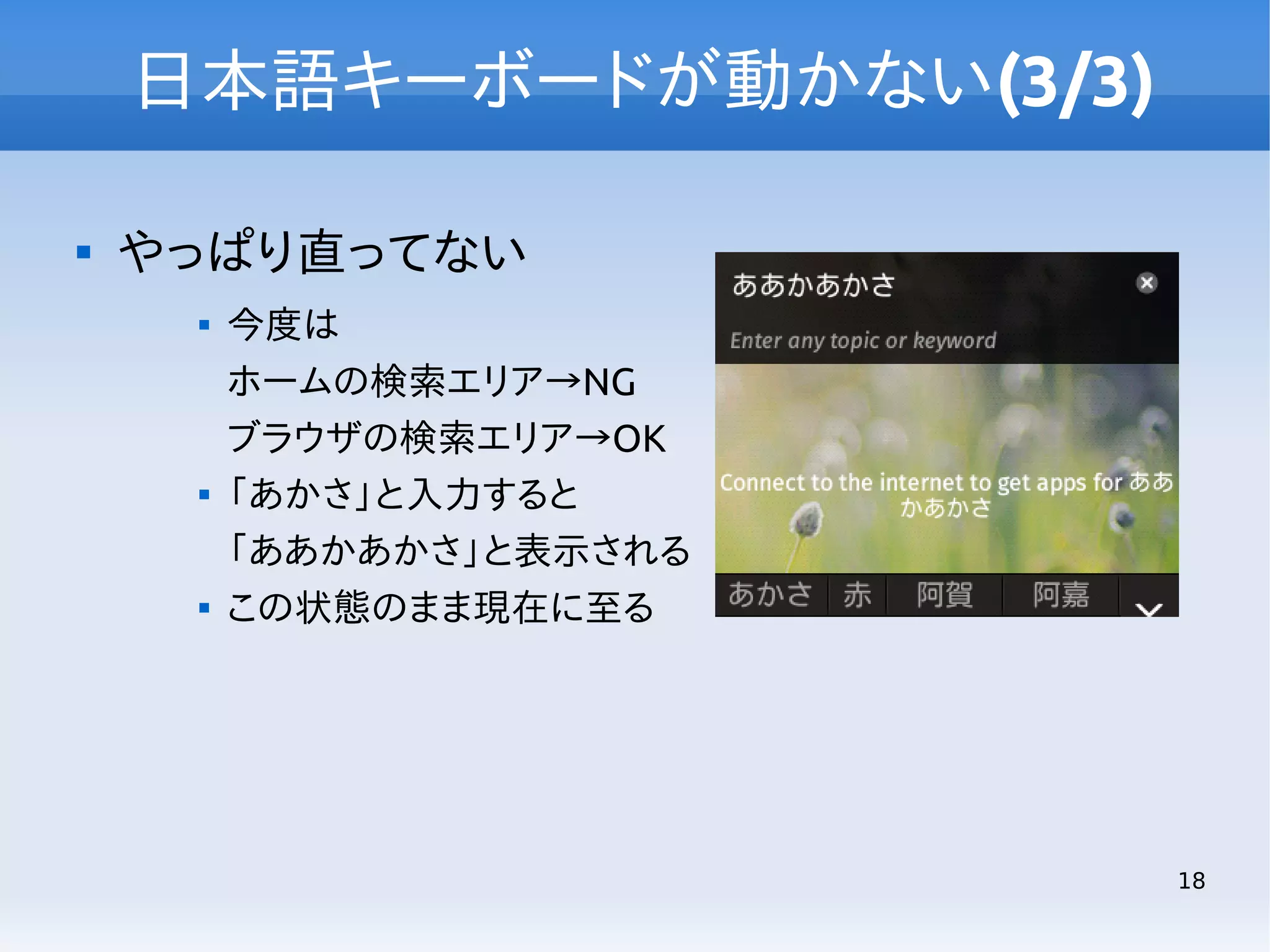 日本語キーボードが動かない(3/3)


やっぱり直ってない






今度は
ホームの検索エリア→NG
ブラウザの検索エリア→OK
「あかさ」と入力すると
「ああかあかさ」と表示される
この状態のまま現在に至る

18

 