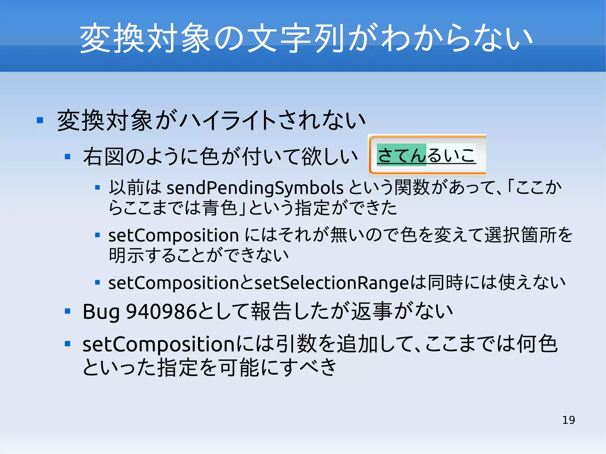 変換対象の文字列がわからない


変換対象がハイライトされない


右図のように色が付いて欲しい









以前は sendPendingSymbols という関数があって、「ここか
らここまでは青色」という指定ができた
setComposition にはそれが無いので色を変えて選択箇所を
明示することができない
setCompositionとsetSelectionRangeは同時には使えない

Bug 940986として報告したが返事がない
setCompositionには引数を追加して、ここまでは何色
といった指定を可能にすべき
19

 
