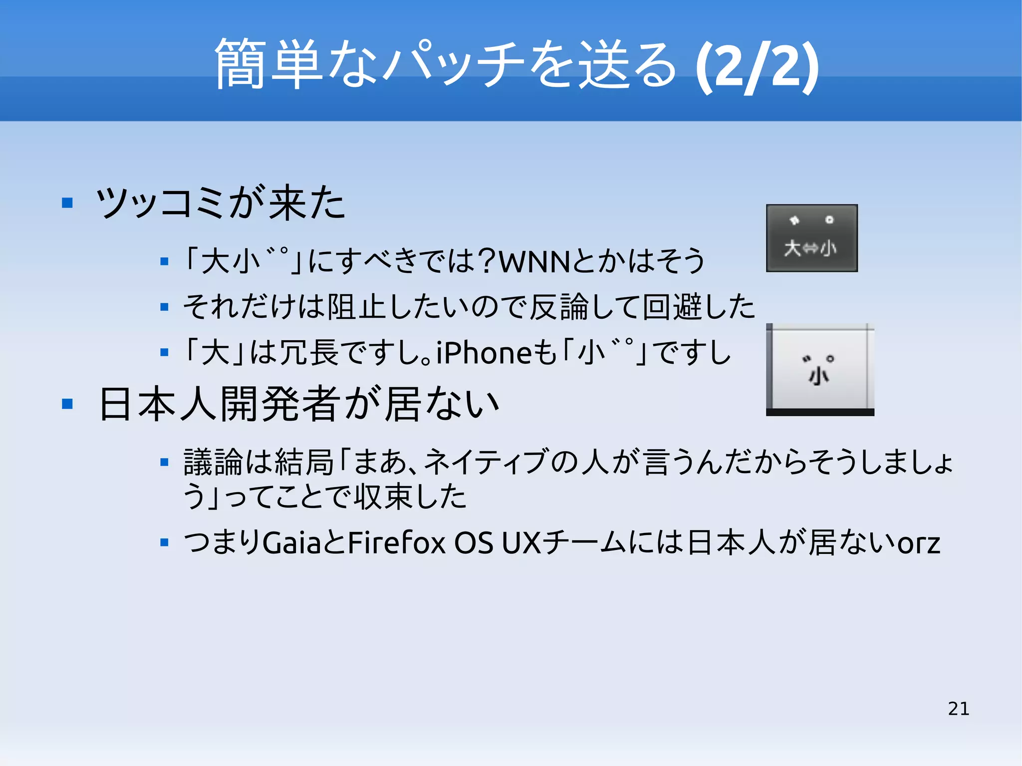 簡単なパッチを送る (2/2)


ツッコミが来た






「大小 ゛ ゜」にすべきでは？WNNとかはそう
それだけは阻止したいので反論して回避した
「大」は冗長ですし。iPhoneも「小 ゛ ゜」ですし

日本人開発者が居ない




議論は結局「まあ、ネイティブの人が言うんだからそうしましょ
う」ってことで収束した
つまりGaiaとFirefox OS UXチームには日本人が居ないorz

21

 