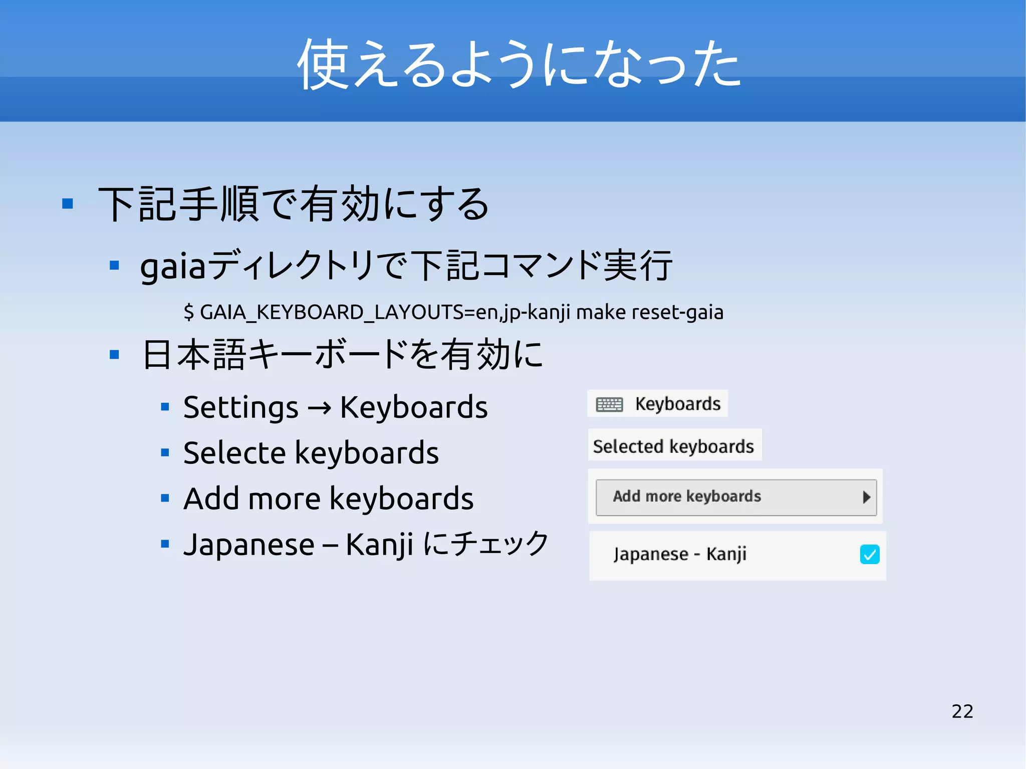 使えるようになった


下記手順で有効にする


gaiaディレクトリで下記コマンド実行
$ GAIA_KEYBOARD_LAYOUTS=en,jp-kanji make reset-gaia



日本語キーボードを有効に





Settings → Keyboards
Selecte keyboards
Add more keyboards
Japanese – Kanji にチェック

22

 