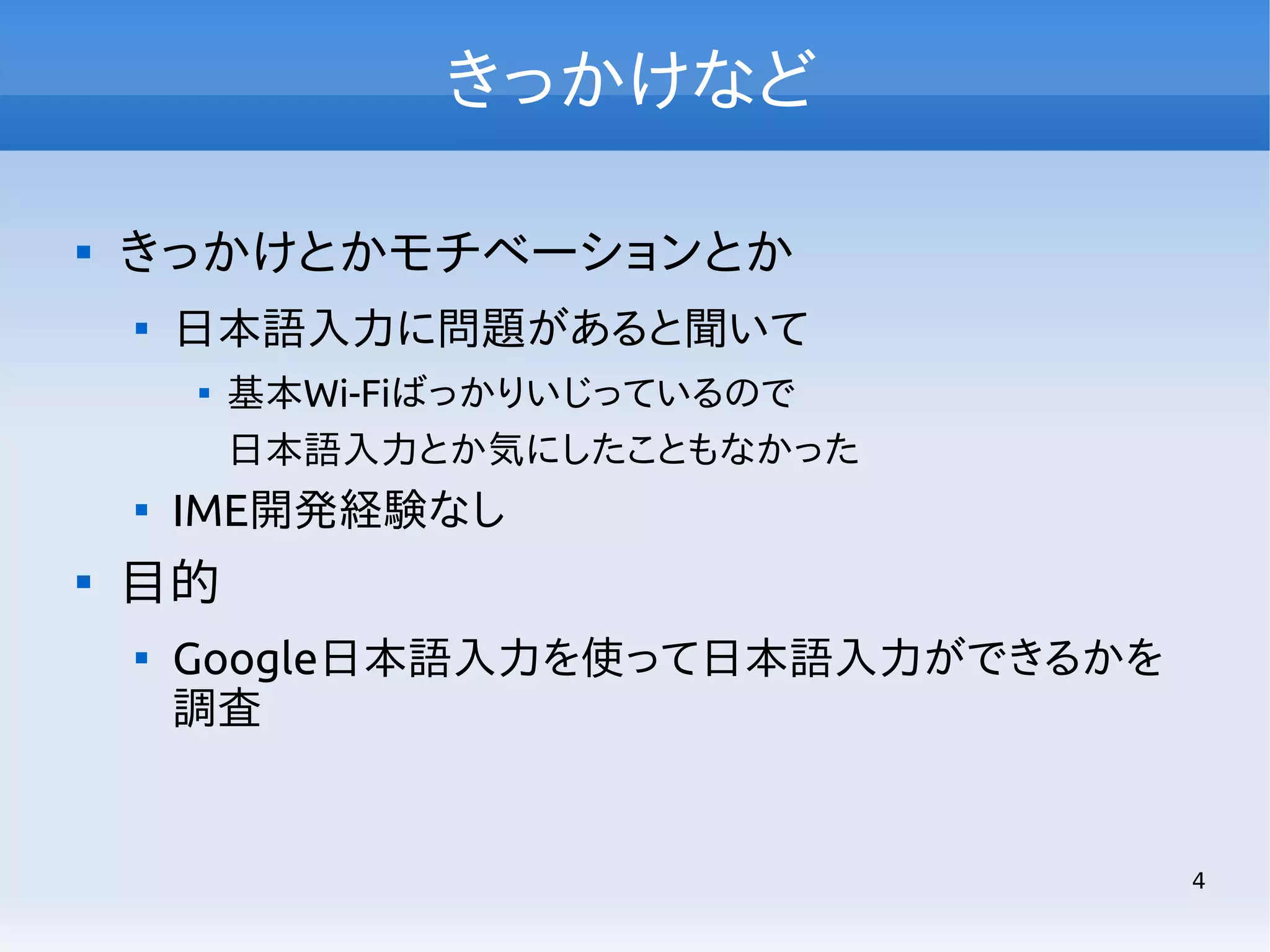 きっかけなど


きっかけとかモチベーションとか


日本語入力に問題があると聞いて






基本Wi-Fiばっかりいじっているので
日本語入力とか気にしたこともなかった

IME開発経験なし

目的


Google日本語入力を使って日本語入力ができるかを
調査

4

 