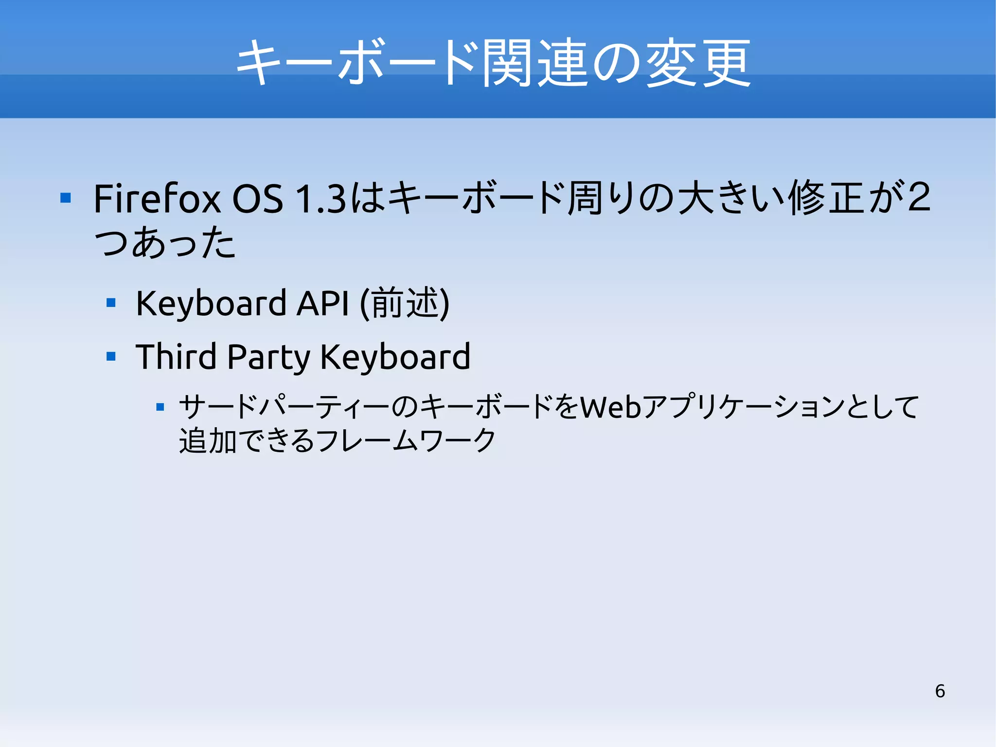 キーボード関連の変更


Firefox OS 1.3はキーボード周りの大きい修正が２
つあった


Keyboard API (前述)



Third Party Keyboard


サードパーティーのキーボードをWebアプリケーションとして
追加できるフレームワーク

6

 