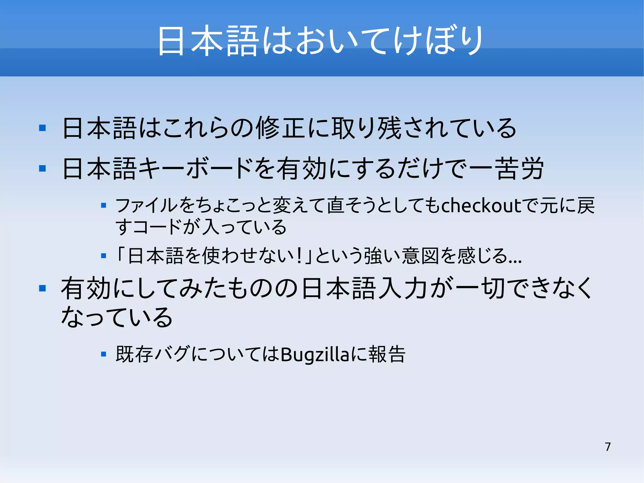 日本語はおいてけぼり


日本語はこれらの修正に取り残されている



日本語キーボードを有効にするだけで一苦労






ファイルをちょこっと変えて直そうとしてもcheckoutで元に戻
すコードが入っている
「日本語を使わせない！」という強い意図を感じる...

有効にしてみたものの日本語入力が一切できなく
なっている


既存バグについてはBugzillaに報告

7

 
