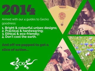 2014Armed with our 4 guides to Gecko
goodness:
1. Bright & colourful unisex designs;
2. Practical & hardwearing;
3. Ethical & eco-friendly;
4. Don't cost the earth.
And off we popped to get a
slice of action...
 