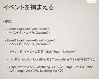 イベントを捕まえる 
•書式: 
•EventTarget.addEventListener( イベント名, ハンドラ, Capture?); 
•EventTarget.removeEventListener( イベント名, ハンドラ, Capture?); 
•イベント名: イベントの名前 "click" とか、 "keydown" 
•ハンドラ: function foo(aEvent) { /* something */ } がお手軽で十分 
•Capture?: true なら、capturing フェイズと、target フェイズ、false なら、target フェイズと、bubbling フェイズ  