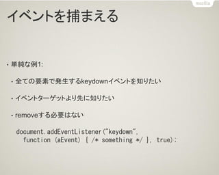 イベントを捕まえる 
•単純な例1: 
•全ての要素で発生するkeydownイベントを知りたい 
•イベントターゲットより先に知りたい 
•removeする必要はない 
document.addEventListener("keydown", 
function (aEvent) { /* something */ }, true);  