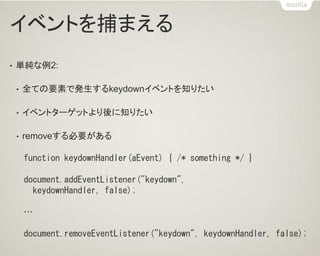 イベントを捕まえる 
•単純な例2: 
•全ての要素で発生するkeydownイベントを知りたい 
•イベントターゲットより後に知りたい 
•removeする必要がある 
function keydownHandler(aEvent) { /* something */ } 
document.addEventListener("keydown", 
keydownHandler, false); 
… 
document.removeEventListener("keydown", keydownHandler, false);  