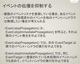 イベントの伝播を抑制する 
•複数のイベントリスナを登録している場合、あるイベント ハンドラで処理済みのイベントを他のイベントハンドラで は無視したい場合が考えられる 
•Event.stopPropagation() か、 Event.stopImmediatePropagation() を呼ぶと、それ以 降のイベント発生を中止できる 
•Event.stopPropagation() では、次の EventTarget 以 降でのイベントハンドラの実行を中止できる 
•Event.stopImmediatePropagation() では、同じ EventTarget に登録されている未処理のイベントハンド ラも含めて、イベントハンドラの実行を中止できる  