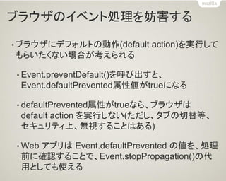 ブラウザのイベント処理を妨害する 
•ブラウザにデフォルトの動作(default action)を実行して もらいたくない場合が考えられる 
•Event.preventDefault()を呼び出すと、 Event.defaultPrevented属性値がtrueになる 
•defaultPrevented属性がtrueなら、ブラウザは default action を実行しない(ただし、タブの切替等、 セキュリティ上、無視することはある) 
•Web アプリは Event.defaultPrevented の値を、処理 前に確認することで、Event.stopPropagation()の代 用としても使える  
