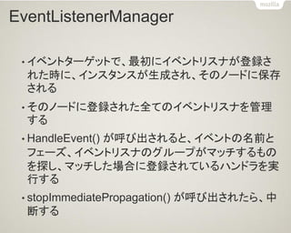 EventListenerManager 
•イベントターゲットで、最初にイベントリスナが登録さ れた時に、インスタンスが生成され、そのノードに保存 される 
•そのノードに登録された全てのイベントリスナを管理 する 
•HandleEvent() が呼び出されると、イベントの名前と フェーズ、イベントリスナのグループがマッチするもの を探し、マッチした場合に登録されているハンドラを実 行する 
•stopImmediatePropagation() が呼び出されたら、中 断する  