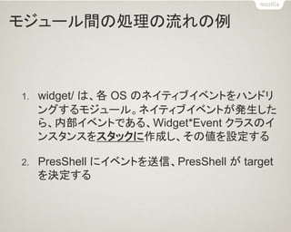 モジュール間の処理の流れの例 
1.widget/ は、各 OS のネイティブイベントをハンドリ ングするモジュール。ネイティブイベントが発生した ら、内部イベントである、Widget*Event クラスのイ ンスタンスをスタックに作成し、その値を設定する 
2.PresShell にイベントを送信、PresShell が target を決定する  