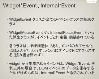 Widget*Event、Internal*Event 
•WidgetEvent クラスが全てのイベントクラスの基底ク ラス 
•WidgetMouseEvent や、InternalFocusEvent といっ た派生クラスが、イベントごとに定義・実装されている 
•各クラスは、ほぼ構造体であり、メンバのカプセル化 はほとんど行われず、メンバにダイレクトにアクセスす る (読み書き問わず) 
•widget から生成されるイベントは、Widget*Event、そ れ以外の場合は、DOM イベントのデータを保存する ためだけのものは、Internal*Event と命名されている  