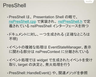 PresShell 
•PresShell は、 Presentation Shell の略で、 nsPresShell.cpp で実装され、 nsIPresShell.h で定 義されている nsIPresShell インターフェースを持つ 
•ドキュメントに対し、一つ生成される (正確なところは 不明) 
•イベントの複雑な処理は EventStateManager、表示 に関わる部分は nsPresContext に分離されている 
•イベント処理では widget で生成されたイベントを受け 取り、target の決定と、発火処理を行う 
•PresShell::HandleEvent() や、関連メソッドを参照  