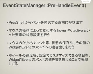 EventStateManager::PreHandleEvent() 
•PresShell がイベントを発火する直前に呼び出す 
•マウスの操作によって変化する hover や、active とい った要素の状態設定を行う 
•マウスのクリックカウント等、状態の保存や、その値の Widget*Event のメンバへの書き出しを行う 
•ホイールの速度等、設定でカスタマイズできる項目を、 Widget*Event のメンバの値を書き換えることで実現 してる  