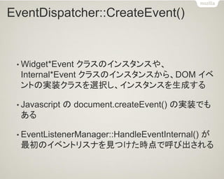 EventDispatcher::CreateEvent() 
•Widget*Event クラスのインスタンスや、 Internal*Event クラスのインスタンスから、DOM イベ ントの実装クラスを選択し、インスタンスを生成する 
•Javascript の document.createEvent() の実装でも ある 
•EventListenerManager::HandleEventInternal() が 最初のイベントリスナを見つけた時点で呼び出される  