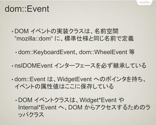 dom::Event 
•DOM イベントの実装クラスは、名前空間 “mozilla::dom“ に、標準仕様と同じ名前で定義 
•dom::KeyboardEvent、dom::WheelEvent 等 
•nsIDOMEvent インターフェースを必ず継承している 
•dom::Event は、WidgetEvent へのポインタを持ち、 イベントの属性値はここに保存している 
•DOM イベントクラスは、Widget*Event や Internal*Event へ、DOM からアクセスするためのラ ッパクラス  