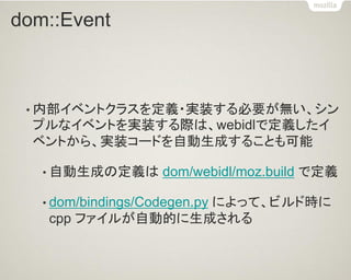 dom::Event 
•内部イベントクラスを定義・実装する必要が無い、シン プルなイベントを実装する際は、webidlで定義したイ ベントから、実装コードを自動生成することも可能 
•自動生成の定義は dom/webidl/moz.build で定義 
•dom/bindings/Codegen.py によって、ビルド時に cpp ファイルが自動的に生成される  