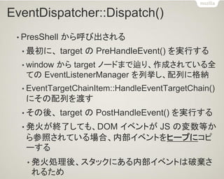 EventDispatcher::Dispatch() 
•PresShell から呼び出される 
•最初に、 target の PreHandleEvent() を実行する 
•window から target ノードまで辿り、作成されている全 ての EventListenerManager を列挙し、配列に格納 
•EventTargetChainItem::HandleEventTargetChain() にその配列を渡す 
•その後、 target の PostHandleEvent() を実行する 
•発火が終了しても、DOM イベントが JS の変数等か ら参照されている場合、内部イベントをヒープにコピ ーする 
•発火処理後、スタックにある内部イベントは破棄さ れるため  
