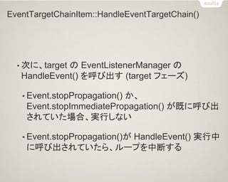 EventTargetChainItem::HandleEventTargetChain() 
•次に、target の EventListenerManager の HandleEvent() を呼び出す (target フェーズ) 
•Event.stopPropagation() か、 Event.stopImmediatePropagation() が既に呼び出 されていた場合、実行しない 
•Event.stopPropagation()が HandleEvent() 実行中 に呼び出されていたら、ループを中断する  