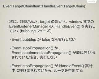 EventTargetChainItem::HandleEventTargetChain() 
•次に、列挙された、target の親から、 window までの EventListenerManager の、HandleEvent() を実行し ていく (bubbling フェーズ) 
•Event.bubbles が false なら実行しない 
•Event.stopPropagation() か、 Event.stopImmediatePropagation() が既に呼び出 されていた場合、実行しない 
•Event.stopPropagation() が HandleEvent() 実行 中に呼び出されていたら、ループを中断する  