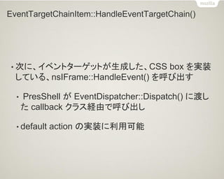 EventTargetChainItem::HandleEventTargetChain() 
•次に、イベントターゲットが生成した、CSS box を実装 している、nsIFrame::HandleEvent() を呼び出す 
• PresShell が EventDispatcher::Dispatch() に渡し た callback クラス経由で呼び出し 
•default action の実装に利用可能  